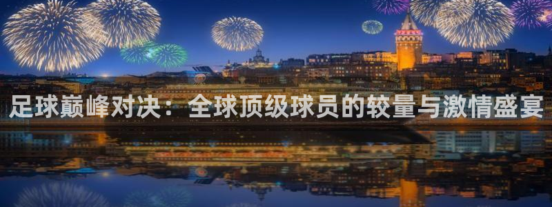  足球巅峰对决：全球顶级球员的较量与激情盛宴